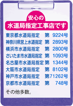 水道局指定事業者 東京都水道局指定 第9224号,横浜市水道局指定 第2800号,さいたまし水道局指定 第1093号,名古屋市水道局指定 第1334号,大阪市水道局指定 第8102号,神戸市水道局指定 第71262号,京都市水道局指定 第748号